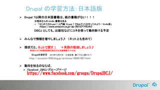 5
 Drupal 7以降の日本語書籍は、紙の書籍がない！！！
※程田さんの kindle 書籍はある
 「はじめてのDrupal 7 入門編: Drupal 7 でWebサイトを作ってみよう！ Kindle版」
https://www.amazon.co.jp/dp/B01EFYRUAO
DBCJ としても、出版社などにコネを使って働き掛ける予定
 みんなで情報を増やしましょう♪ （ネット上も含めて）
 現状だと、ネットで探す！ ＋英語の勉強しましょう♪
前述の NTT先端技術株式会社の日本語情報サイトもね
Drupalの歩き方 2015年12月07日 （※良記事、書いてる人誰だろ？）
http://scorpion1950.blog.jp/archives/49661007.html
 動向を知るのならば、
 Facebook DBCJ グループページ
https://www.facebook.com/groups/DrupalBCJ/
Drupal の学習方法：日本語版
 