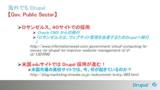 4
ロサンゼルス、４０サイトでの採用
 Oracle CMS からの移行
「ロサンゼルスは、ウェブサイト管理を改善するためDrupalへ移行
」
http://www.informationweek.com/government/cloud-computing/la-
moves-to-drupal-to-improve-website-management/d/d-
id/1307040
米国.eduサイトでは Drupal 採用が進む！
米国市場の高校サイトでは、今、何が起きているのか？
http://blog.marketing.itmedia.co.jp/redcommet/entry/665.html
海外でも Drupal
【Gov, Public Sector】
 