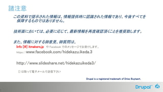 7
この資料で提示された情報は、情報提供時に認識された情報であり、今後すべてを
保障するものではありません。
技術面においては、必要に応じて、最新情報を再度確認頂くことを推奨致します。
また、情報に対する御意見、御質問は、
Info [@] itmakers.jp や Facebook でのメッセージでお受けします。
https://www.facebook.com/hidekazu.ikeda.3
http://www.slideshare.net/hidekazuikeda3/
[] は取って電子メールで送信下さい
諸注意
Drupal is a registered trademark of Dries Buytaert.
 