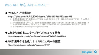Web API から API エコノミー
◆ WebAPI とは何か
http://qiita.com/ARS_2000/items/df4c8455ab527aeacf02
 厳格な定義はないが、広義にはHTTPプロトコルを用いてネットワーク越しに呼び出すアプリケーション間、シ
ステム間のインターフェース
 APIの機能はわかっているが、その中身の実際の動作は詳しくわからない(知らなくてもよい)機能の塊を、外
部から呼び出す仕様のことを指す。また、「呼ばれる側のシステム」そのものをWeb APIと呼ぶこともある。
 ※APIとはApplication Programming Interfaceの略
◆これから始めるエンタープライズ Web API 開発
https://www.ogis-ri.co.jp/otc/hiroba/technical/WebAPI/part1.html
◆APIが黒子から主役に？！APIエコノミーの展望
https://www.change-makers.jp/business/10787
 