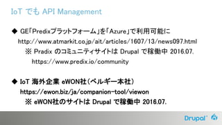 IoT でも API Management
◆ GE「Predixプラットフォーム」を「Azure」で利用可能に
http://www.atmarkit.co.jp/ait/articles/1607/13/news097.html
※ Pradix のコミュニティサイトは Drupal で稼働中 2016.07.
https://www.predix.io/community
◆ IoT 海外企業 eWON社（ベルギー本社）
https://ewon.biz/ja/companion-tool/viewon
※ eWON社のサイトは Drupal で稼働中 2016.07.
 