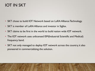• SKT chose to build IOT Network based on LoRA AllianceTechnology.
• SKT is member of LoRA Alliance and investor in Sigfox.
• SKT claims to be first in the world to build nation wide IOT network.
• The IOT network uses unlicensed ISM(Industrial Scientific and Medical)
frequency band.
• SKT not only managed to deploy IOT network across the country, it also
pioneered in commercializing the solution.
IOT IN SKT
 