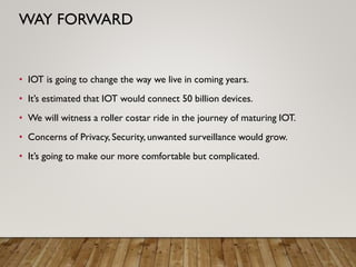 • IOT is going to change the way we live in coming years.
• It’s estimated that IOT would connect 50 billion devices.
• We will witness a roller costar ride in the journey of maturing IOT.
• Concerns of Privacy, Security, unwanted surveillance would grow.
• It’s going to make our more comfortable but complicated.
WAY FORWARD
 