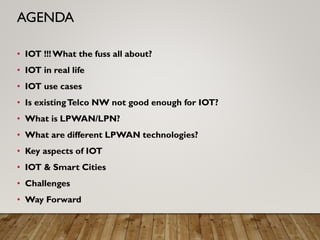 • IOT !!!What the fuss all about?
• IOT in real life
• IOT use cases
• Is existingTelco NW not good enough for IOT?
• What is LPWAN/LPN?
• What are different LPWAN technologies?
• Key aspects of IOT
• IOT & Smart Cities
• Challenges
• Way Forward
AGENDA
 