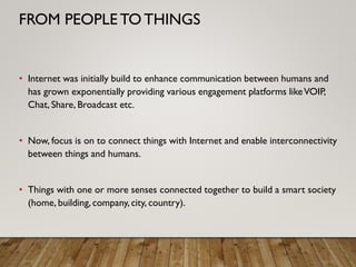 • Internet was initially build to enhance communication between humans and
has grown exponentially providing various engagement platforms likeVOIP,
Chat, Share, Broadcast etc.
• Now, focus is on to connect things with Internet and enable interconnectivity
between things and humans.
• Things with one or more senses connected together to build a smart society
(home, building, company, city, country).
FROM PEOPLE TO THINGS
 
