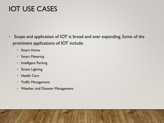 • Scope and application of IOT is broad and ever expanding. Some of the
prominent applications of IOT include:
• Smart Home
• Smart Metering
• Intelligent Parking
• Street Lighting
• Health Care
• Traffic Management
• Weather and Disaster Management
IOT USE CASES
 