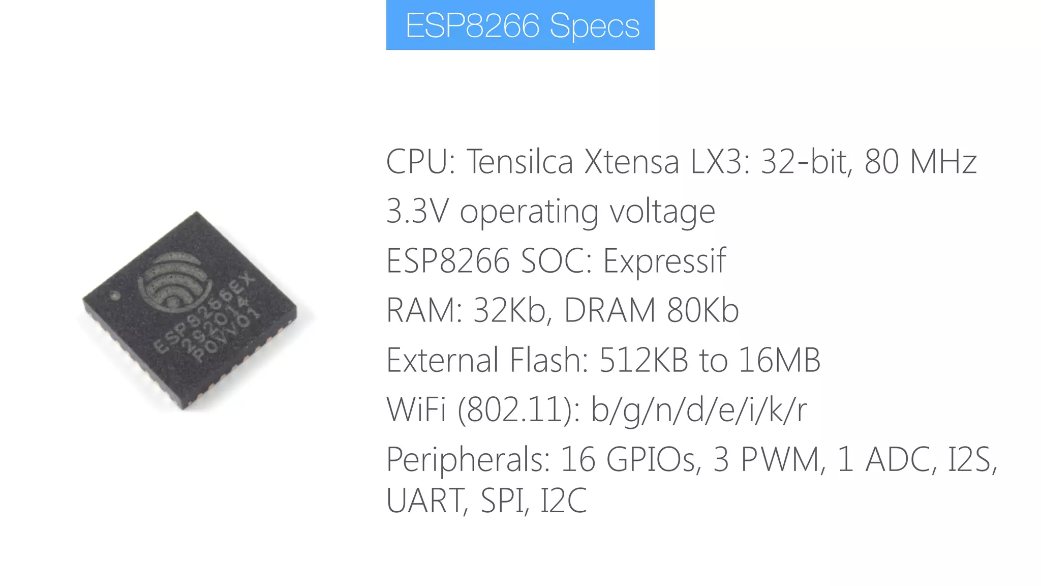 CPU: Tensilca Xtensa LX3: 32-bit, 80 MHz
3.3V operating voltage
ESP8266 SOC: Expressif
RAM: 32Kb, DRAM 80Kb
External Flash: 512KB to 16MB
WiFi (802.11): b/g/n/d/e/i/k/r
Peripherals: 16 GPIOs, 3 PWM, 1 ADC, I2S,
UART, SPI, I2C
ESP8266 Specs
 