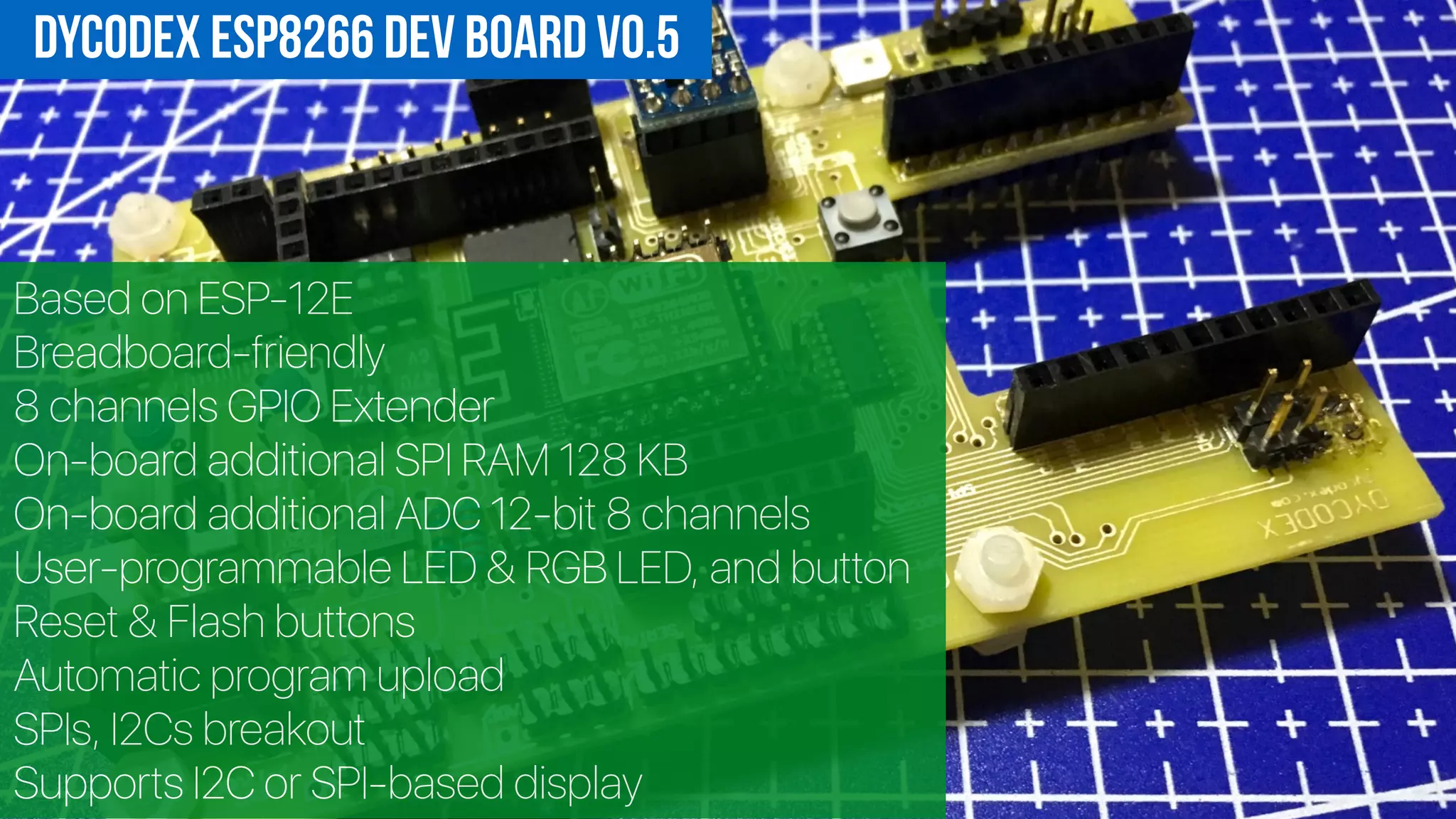 Based on ESP-12E
Breadboard-friendly
8 channels GPIO Extender
On-board additional SPI RAM 128 KB
On-board additional ADC 12-bit 8 channels
User-programmable LED & RGB LED, and button
Reset & Flash buttons
Automatic program upload
SPIs, I2Cs breakout
Supports I2C or SPI-based display
DycodeX ESP8266 Dev Board v0.5
 