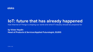 eleks.com
by Victor Haydin
Head of Products & Services/Applied Futurologist, ELEKS
IoT: future that has already happened
how Internet of Things is shaping our world and what IT industry should be prepared for
 