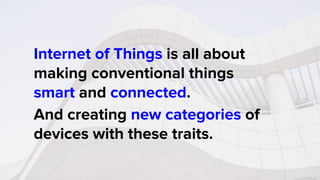 Internet of Things is all about
making conventional things
smart and connected.
And creating new categories of
devices with these traits.
 