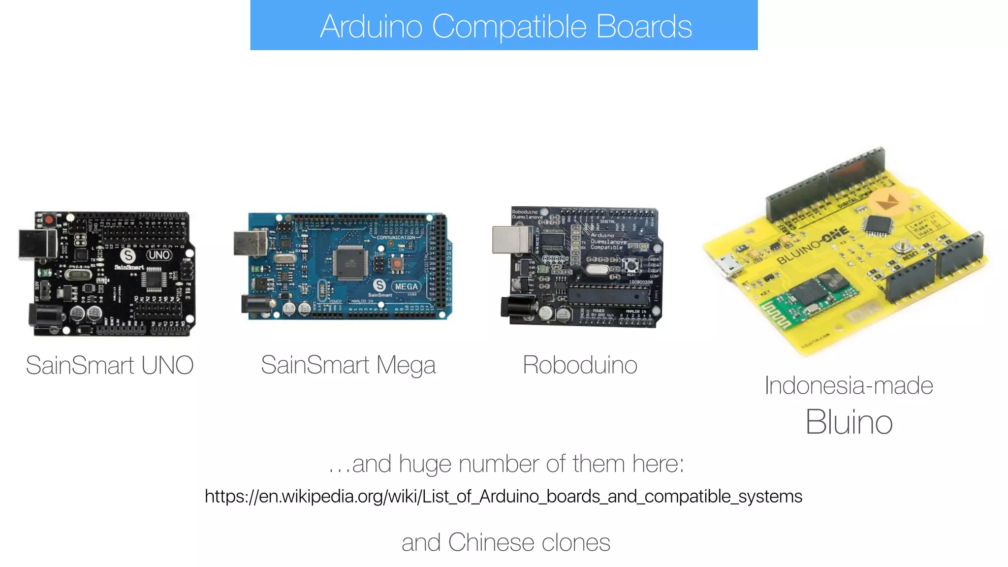 https://en.wikipedia.org/wiki/List_of_Arduino_boards_and_compatible_systems
…and huge number of them here:
SainSmart UNO SainSmart Mega Roboduino
Indonesia-made 
Bluino
and Chinese clones
Arduino Compatible Boards
 
