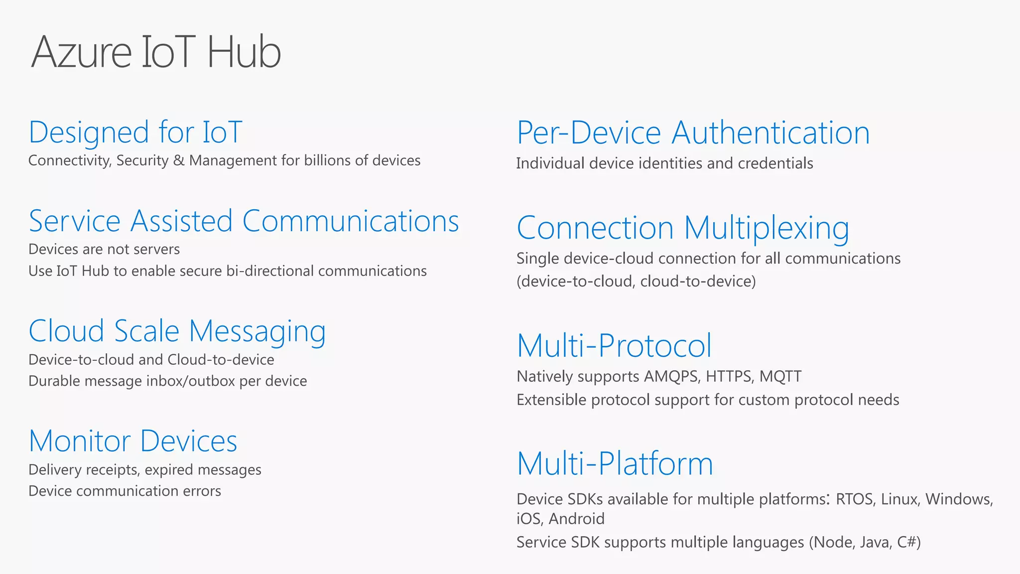 Azure IoT Hub
Designed for IoT
Connectivity, Security & Management for billions of devices
Service Assisted Communications
Devices are not servers
Use IoT Hub to enable secure bi-directional communications
Cloud Scale Messaging
Device-to-cloud and Cloud-to-device
Durable message inbox/outbox per device
Monitor Devices
Delivery receipts, expired messages
Device communication errors
Per-Device Authentication
Individual device identities and credentials
Connection Multiplexing
Single device-cloud connection for all communications
(device-to-cloud, cloud-to-device)
Multi-Protocol
Natively supports AMQPS, HTTPS, MQTT
Extensible protocol support for custom protocol needs
Multi-Platform
Device SDKs available for multiple platforms: RTOS, Linux, Windows,
iOS, Android
Service SDK supports multiple languages (Node, Java, C#)
 
