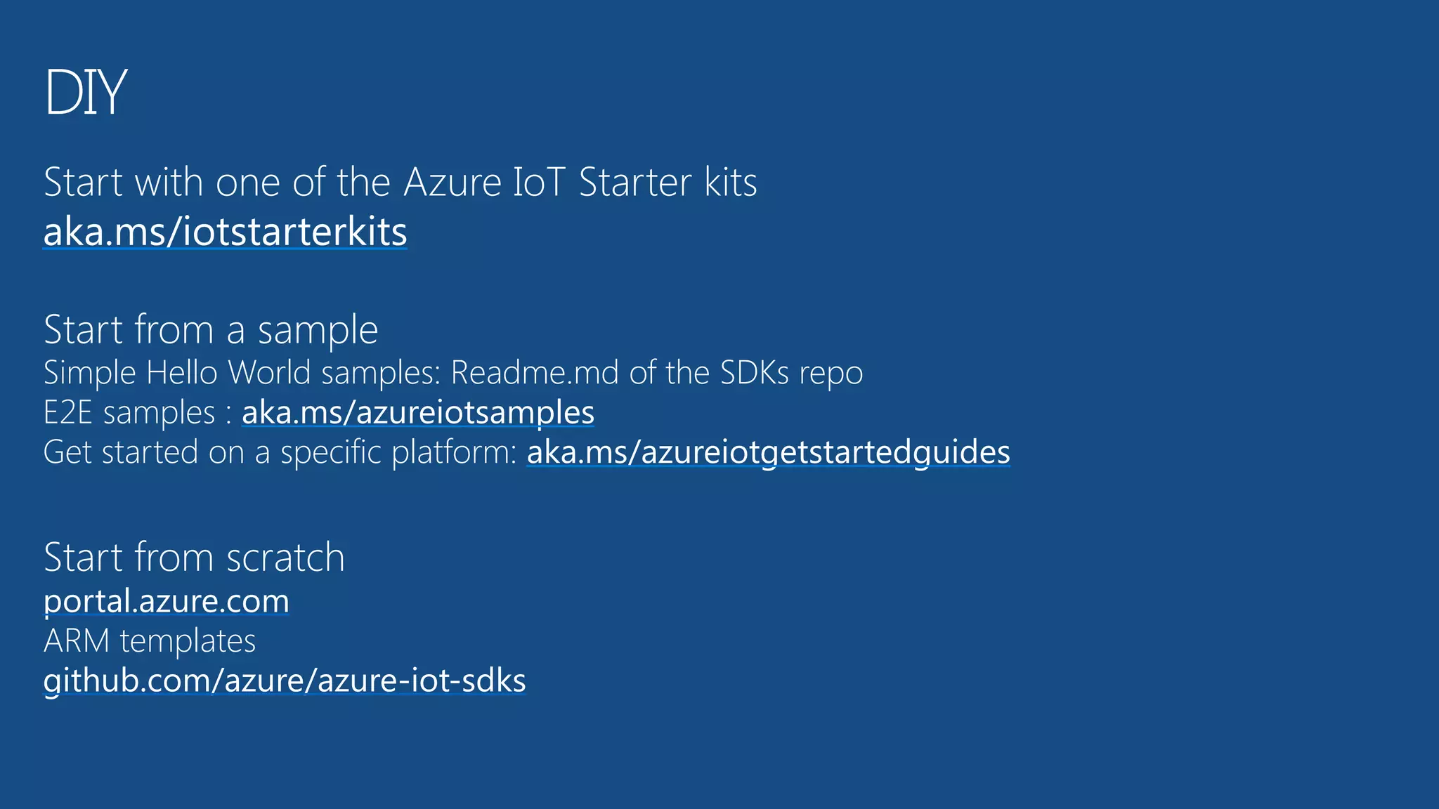 Start with one of the Azure IoT Starter kits 
aka.ms/iotstarterkits
Start from a sample 
Simple Hello World samples: Readme.md of the SDKs repo 
E2E samples : aka.ms/azureiotsamples 
Get started on a specific platform: aka.ms/azureiotgetstartedguides
Start from scratch 
portal.azure.com 
ARM templates 
github.com/azure/azure-iot-sdks
DIY
 