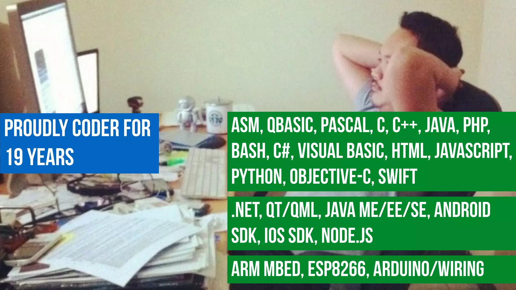 Proudly coder for  
19 years
ASM, QBasic, Pascal, c, C++, Java, PHP,
Bash, C#, Visual Basic, HTML, JavaScript,
Python, Objective-C, Swift
.NET, Qt/QML, Java ME/EE/SE, Android
SDK, iOS SDK, Node.js
ARM MBED, ESP8266, Arduino/Wiring
 