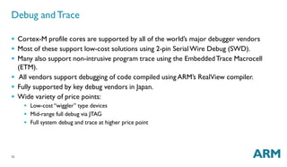 Debug and Trace 
 Cortex-M profile cores are supported by all of the world’s major debugger vendors 
 Most of these support low-cost solutions using 2-pin SerialWire Debug (SWD). 
 Many also support non-intrusive program trace using the EmbeddedTrace Macrocell 
(ETM). 
 All vendors support debugging of code compiled usingARM’s RealView compiler. 
 Fully supported by key debug vendors in Japan. 
 Wide variety of price points: 
12 
 Low-cost “wiggler” type devices 
 Mid-range full debug via JTAG 
 Full system debug and trace at higher price point 
 