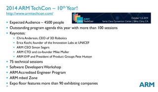2014 ARMTechCon – 10thYear! 
http://www.armtechcon.com/ 
 ExpectedAudience – 4500 people 
 Outstanding program agenda this year with more than 100 sessions 
 Keynotes: 
17 
 ChrisAnderson,CEO of 3D Robotics 
 Erica Kochi, founder of the Innovation Labs at UNICEF 
 ARM CEO Simon Segars 
 ARM CTO and co-founder Mike Muller 
 ARM EVP and President of Product Groups Pete Hutton 
 75 technical sessions 
 Software DevelopersWorkshop 
 ARMAccredited Engineer Program 
 ARM mbed Zone 
 Expo floor features more than 90 exhibiting companies 
 