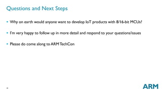 Questions and Next Steps 
 Why on earth would anyone want to develop IoT products with 8/16-bit MCUs? 
 I’m very happy to follow up in more detail and respond to your questions/issues 
 Please do come along to ARMTechCon 
19 
 