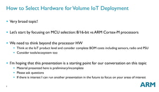 How to Select Hardware forVolume IoT Deployment 
 Very broad topic! 
 Let’s start by focusing on MCU selection: 8/16-bit vs ARM Cortex-M processors 
 We need to think beyond the processor HW 
2 
 Think at the IoT product level and consider complete BOM costs including sensors, radio and PSU 
 Consider tools/ecosystem too 
 I’m hoping that this presentation is a starting point for our conversation on this topic 
 Material presented here is preliminary/incomplete 
 Please ask questions 
 If there is interest I can run another presentation in the future to focus on your areas of interest 
 