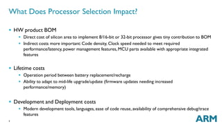 What Does Processor Selection Impact? 
 HWproduct BOM 
3 
 Direct cost of silicon area to implement 8/16-bit or 32-bit processor gives tiny contribution to BOM 
 Indirect costs more important: Code density, Clock speed needed to meet required 
performance/latency, power management features,MCU parts available with appropriate integrated 
features 
 Lifetime costs 
 Operation period between battery replacement/recharge 
 Ability to adapt to mid-life upgrade/update (firmware updates needing increased 
performance/memory) 
 Development and Deployment costs 
 Modern development tools, languages, ease of code reuse, availability of comprehensive debug/trace 
features 
 