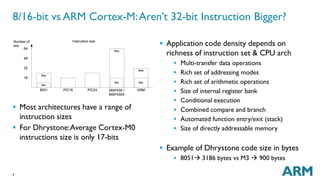 8/16-bit vs ARM Cortex-M:Aren’t 32-bit Instruction Bigger? 
 Most architectures have a range of 
instruction sizes 
 For Dhrystone:Average Cortex-M0 
instructions size is only 17-bits 
4 
 Application code density depends on 
richness of instruction set & CPU arch 
 Multi-transfer data operations 
 Rich set of addressing modes 
 Rich set of arithmetic operations 
 Size of internal register bank 
 Conditional execution 
 Combined compare and branch 
 Automated function entry/exit (stack) 
 Size of directly addressable memory 
 Example of Dhrystone code size in bytes 
 8051 3186 bytes vs M3  900 bytes 
 
