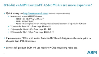 8/16-bit vs ARM Cortex-M: 32-bit MCUs are more expensive? 
 Quick survey on http://www.newark.com/ (electronics component distributer): 
6 
 Search for 8, 16, and ARM MCUs with 
◦ 128KB – 256 KB of “Program Memory” 
◦ 16KB – 32KB of “SRAM” 
◦ Results only show prices for low volume purchase so not representative of high volume BOM cost 
 22 results for 8-bit MCU: Price range $3.40 - $9 
 120 results for 16-bit MCU: Price range $3 - $40 
 370 results for ARM MCUs: Price range $1.80 - $19 
 If you compare MCUs with similar features ARM based designs are the same price or 
cheaper than 8/16-bit devices 
 Lowest IoT product BOM will use modern MCUs integrating radio etc. 
 