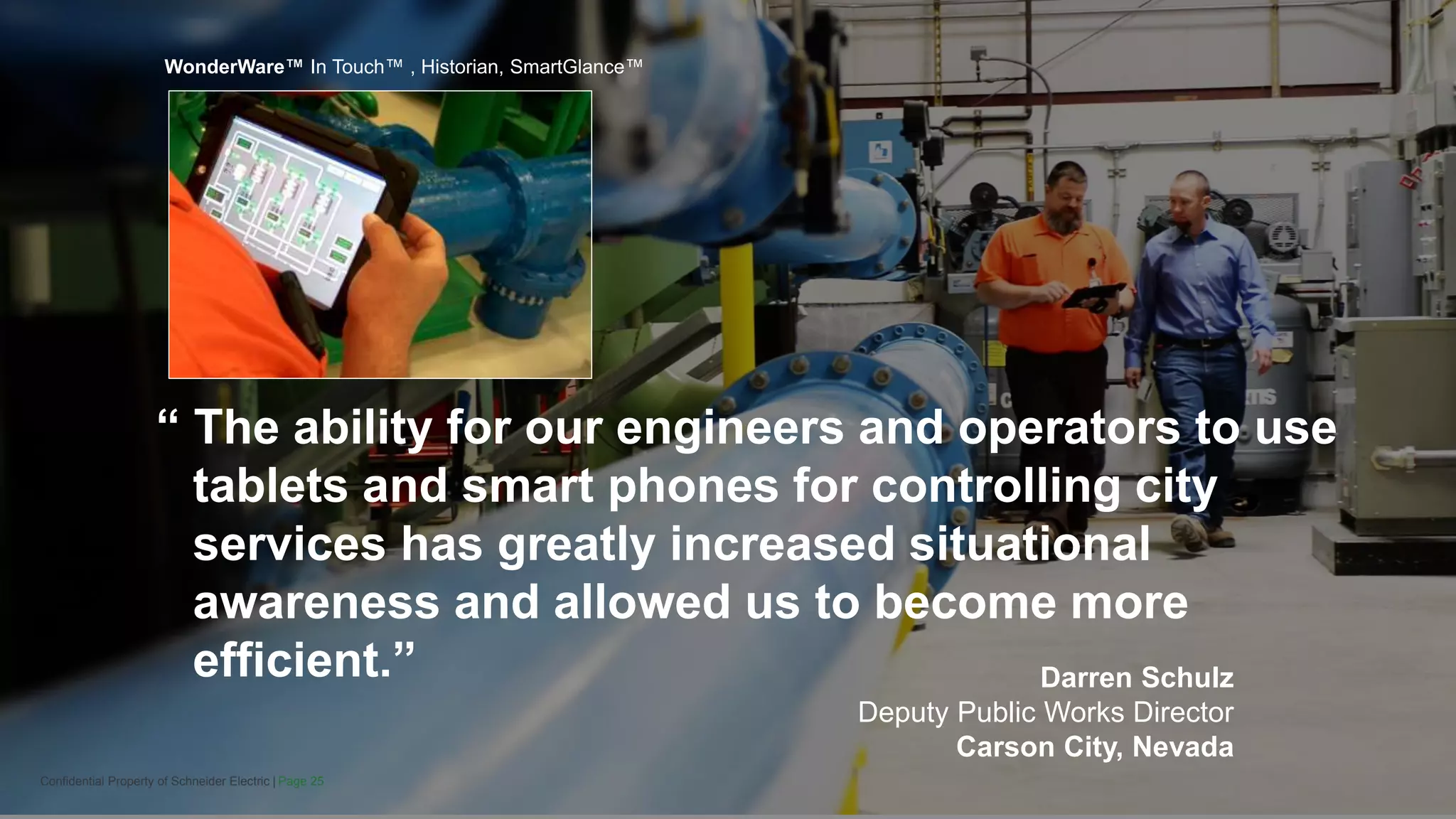 Page 25Confidential Property of Schneider Electric |
Darren Schulz
Deputy Public Works Director
Carson City, Nevada
“ The ability for our engineers and operators to use
tablets and smart phones for controlling city
services has greatly increased situational
awareness and allowed us to become more
efficient.”
WonderWare™ In Touch™ , Historian, SmartGlance™
 
