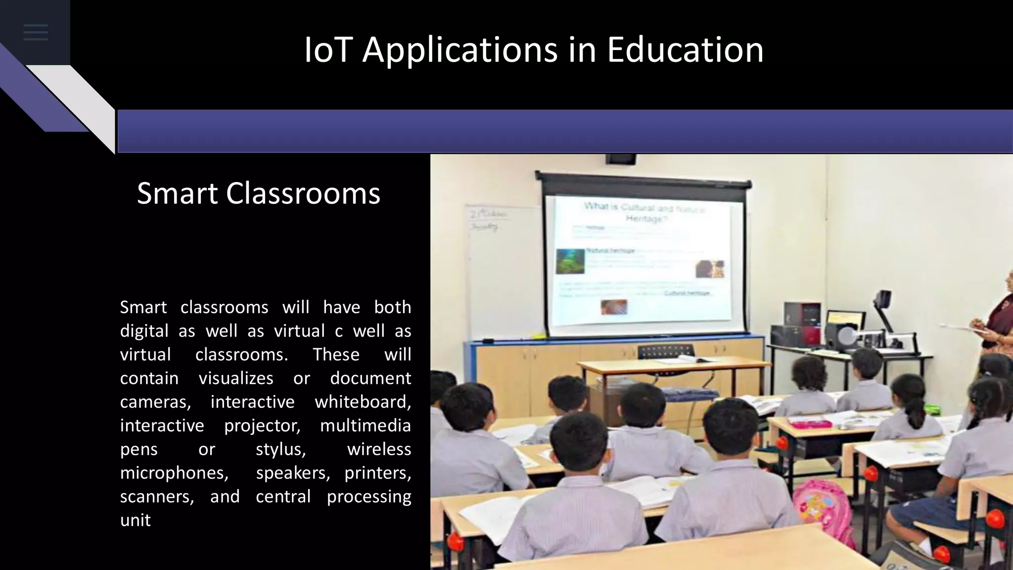 IoT Applications in Education
Smart classrooms will have both
digital as well as virtual c well as
virtual classrooms. These will
contain visualizes or document
cameras, interactive whiteboard,
interactive projector, multimedia
pens or stylus, wireless
microphones, speakers, printers,
scanners, and central processing
unit
Smart Classrooms
 
