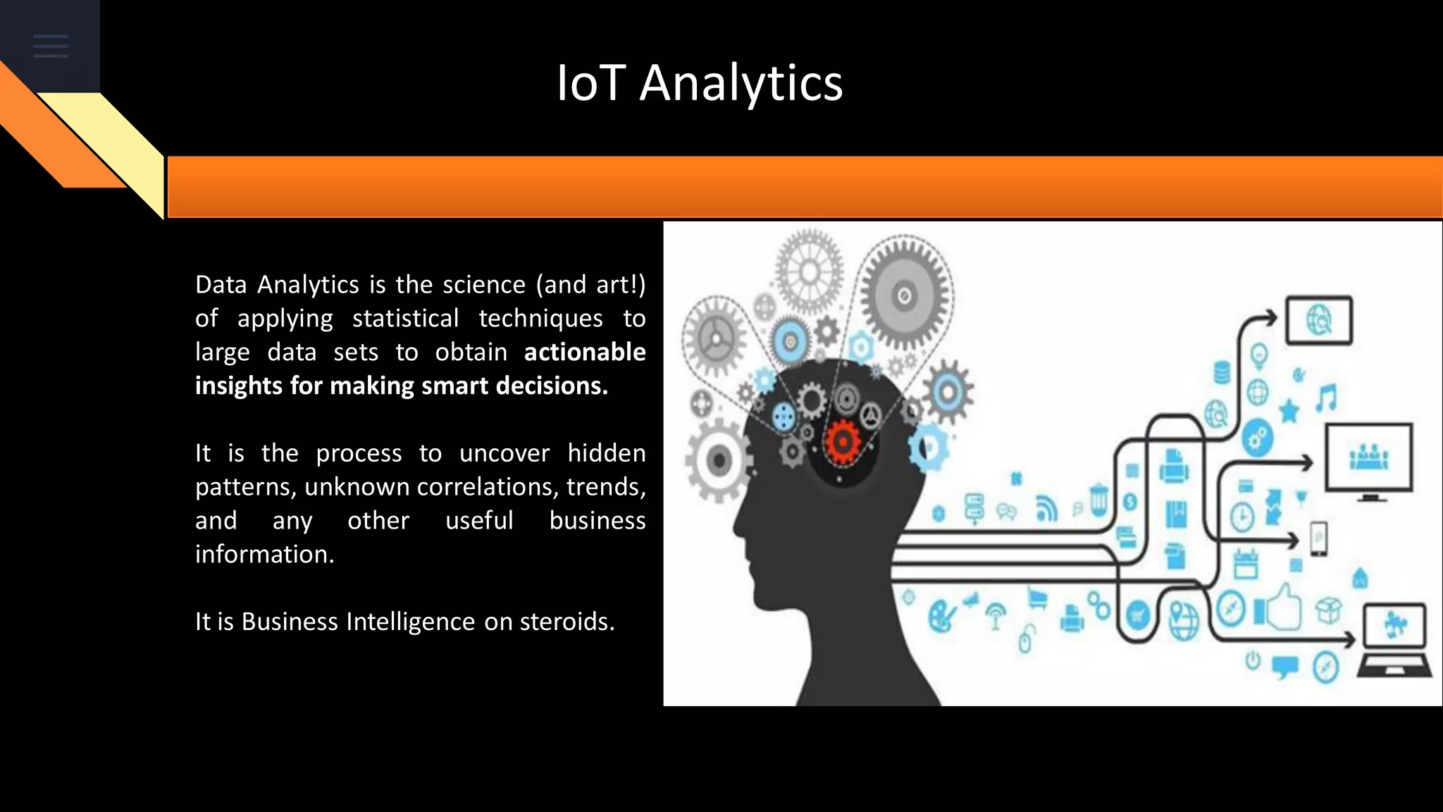 IoT Analytics
Data Analytics is the science (and art!)
of applying statistical techniques to
large data sets to obtain actionable
insights for making smart decisions.
It is the process to uncover hidden
patterns, unknown correlations, trends,
and any other useful business
information.
It is Business Intelligence on steroids.
 