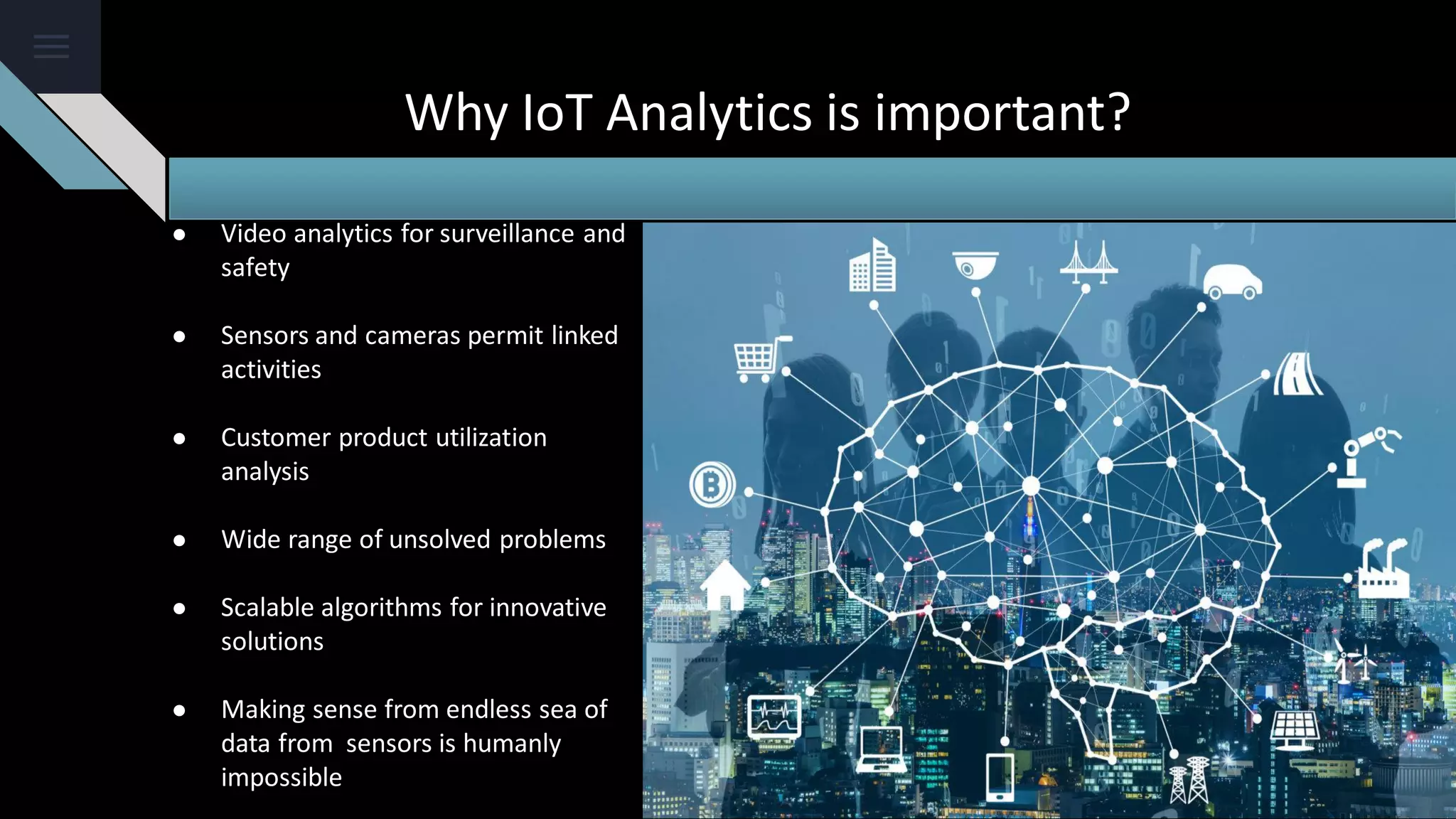 Why IoT Analytics is important?
● Video analytics for surveillance and
safety
● Sensors and cameras permit linked
activities
● Customer product utilization
analysis
● Wide range of unsolved problems
● Scalable algorithms for innovative
solutions
● Making sense from endless sea of
data from sensors is humanly
impossible
 