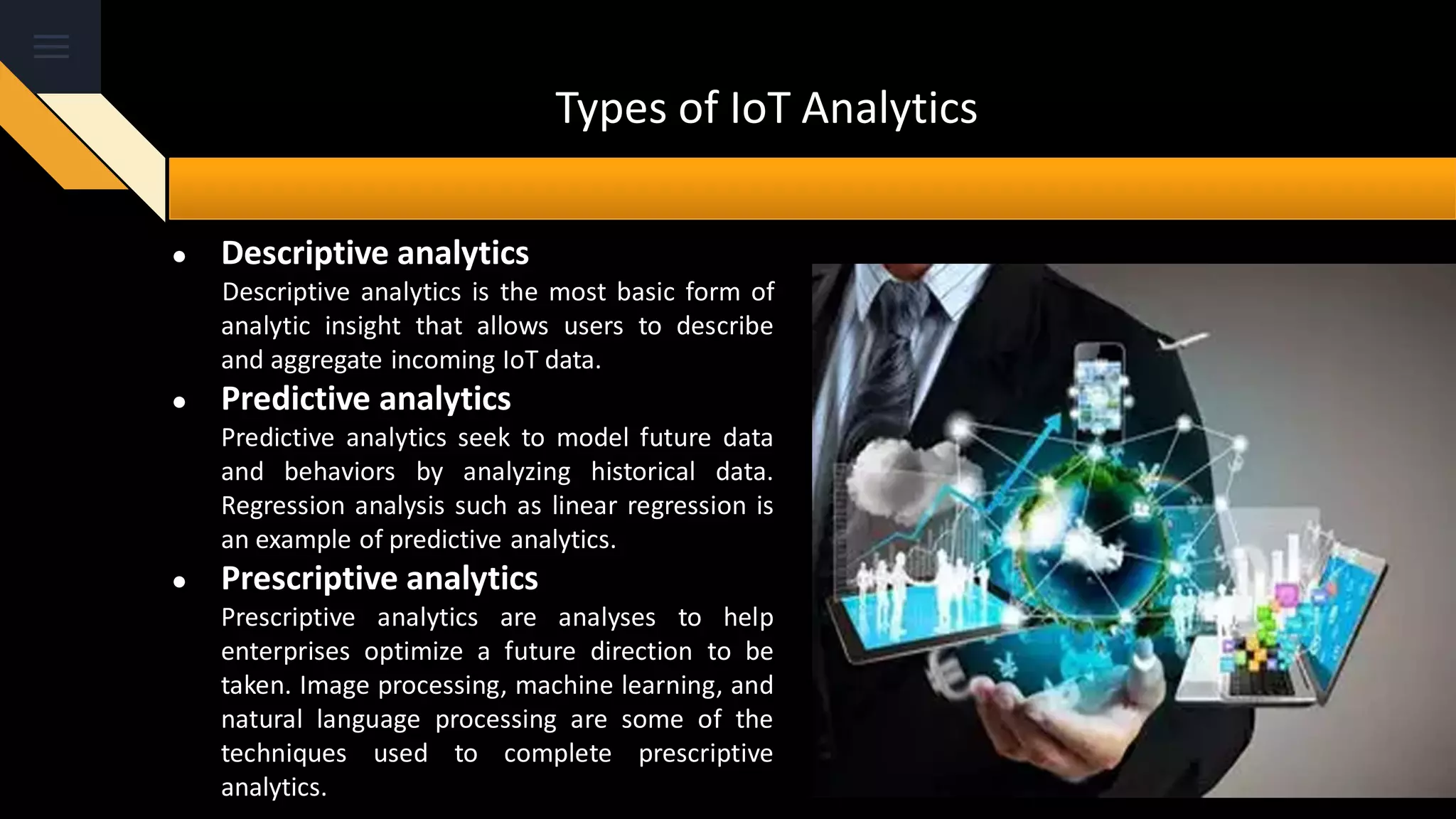 Types of IoT Analytics
● Descriptive analytics
Descriptive analytics is the most basic form of
analytic insight that allows users to describe
and aggregate incoming IoT data.
● Predictive analytics
Predictive analytics seek to model future data
and behaviors by analyzing historical data.
Regression analysis such as linear regression is
an example of predictive analytics.
● Prescriptive analytics
Prescriptive analytics are analyses to help
enterprises optimize a future direction to be
taken. Image processing, machine learning, and
natural language processing are some of the
techniques used to complete prescriptive
analytics.
 