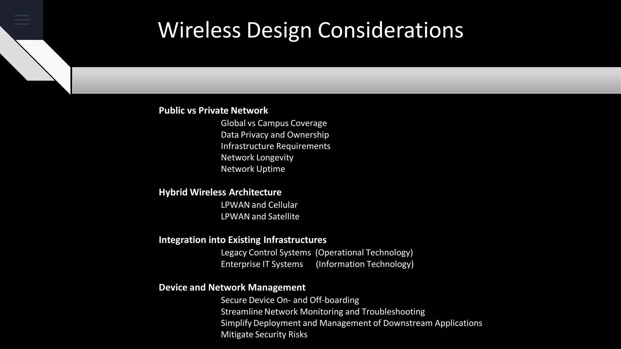 Wireless Design Considerations
Public vs Private Network
Global vs Campus Coverage
Data Privacy and Ownership
Infrastructure Requirements
Network Longevity
Network Uptime
Hybrid Wireless Architecture
LPWAN and Cellular
LPWAN and Satellite
Integration into Existing Infrastructures
Legacy Control Systems (Operational Technology)
Enterprise IT Systems (Information Technology)
Device and Network Management
Secure Device On- and Off-boarding
Streamline Network Monitoring and Troubleshooting
Simplify Deployment and Management of Downstream Applications
Mitigate Security Risks
 