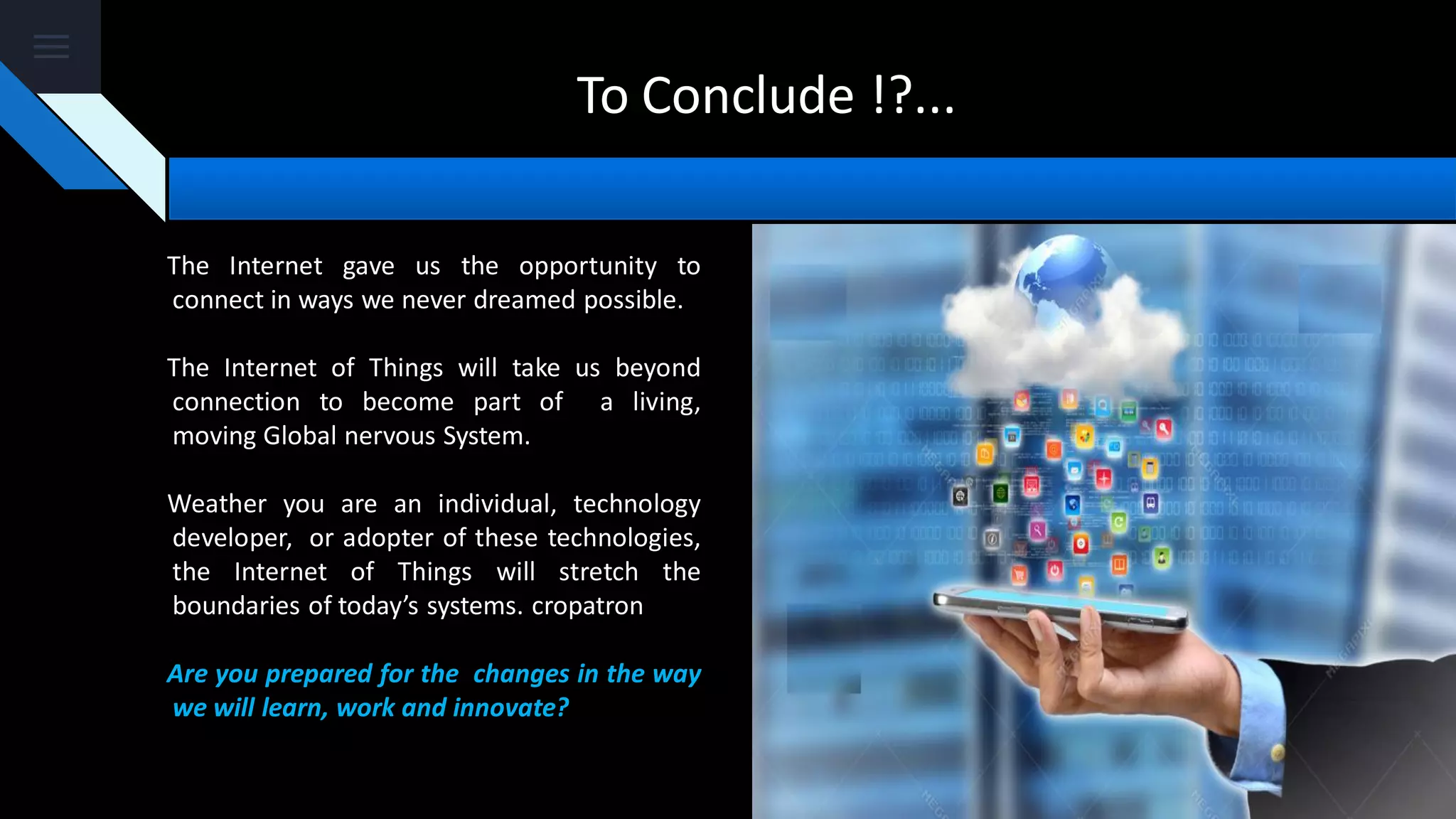 To Conclude !?...
The Internet gave us the opportunity to
connect in ways we never dreamed possible.
The Internet of Things will take us beyond
connection to become part of a living,
moving Global nervous System.
Weather you are an individual, technology
developer, or adopter of these technologies,
the Internet of Things will stretch the
boundaries of today’s systems. cropatron
Are you prepared for the changes in the way
we will learn, work and innovate?
 