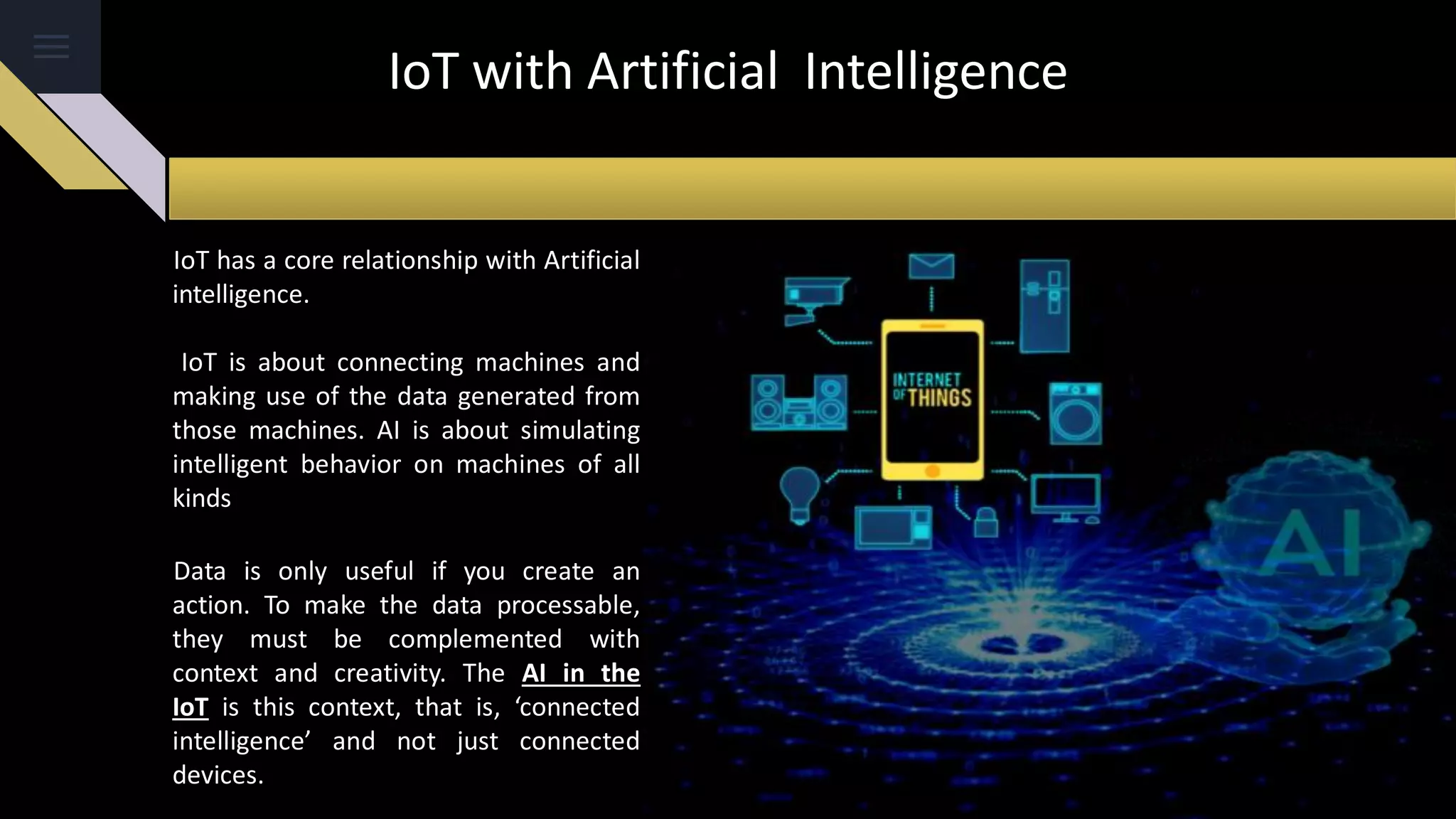 IoT with Artificial Intelligence
IoT has a core relationship with Artificial
intelligence.
IoT is about connecting machines and
making use of the data generated from
those machines. AI is about simulating
intelligent behavior on machines of all
kinds
Data is only useful if you create an
action. To make the data processable,
they must be complemented with
context and creativity. The AI ​​in the
IoT is this context, that is, ‘connected
intelligence’ and not just connected
devices.
 