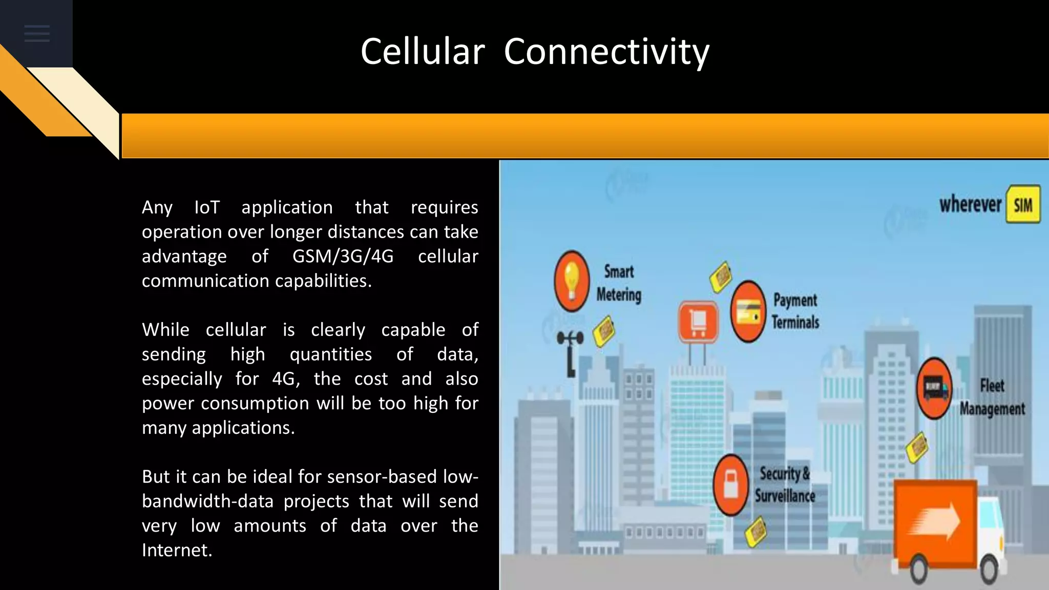 Cellular Connectivity
Any IoT application that requires
operation over longer distances can take
advantage of GSM/3G/4G cellular
communication capabilities.
While cellular is clearly capable of
sending high quantities of data,
especially for 4G, the cost and also
power consumption will be too high for
many applications.
But it can be ideal for sensor-based low-
bandwidth-data projects that will send
very low amounts of data over the
Internet.
 