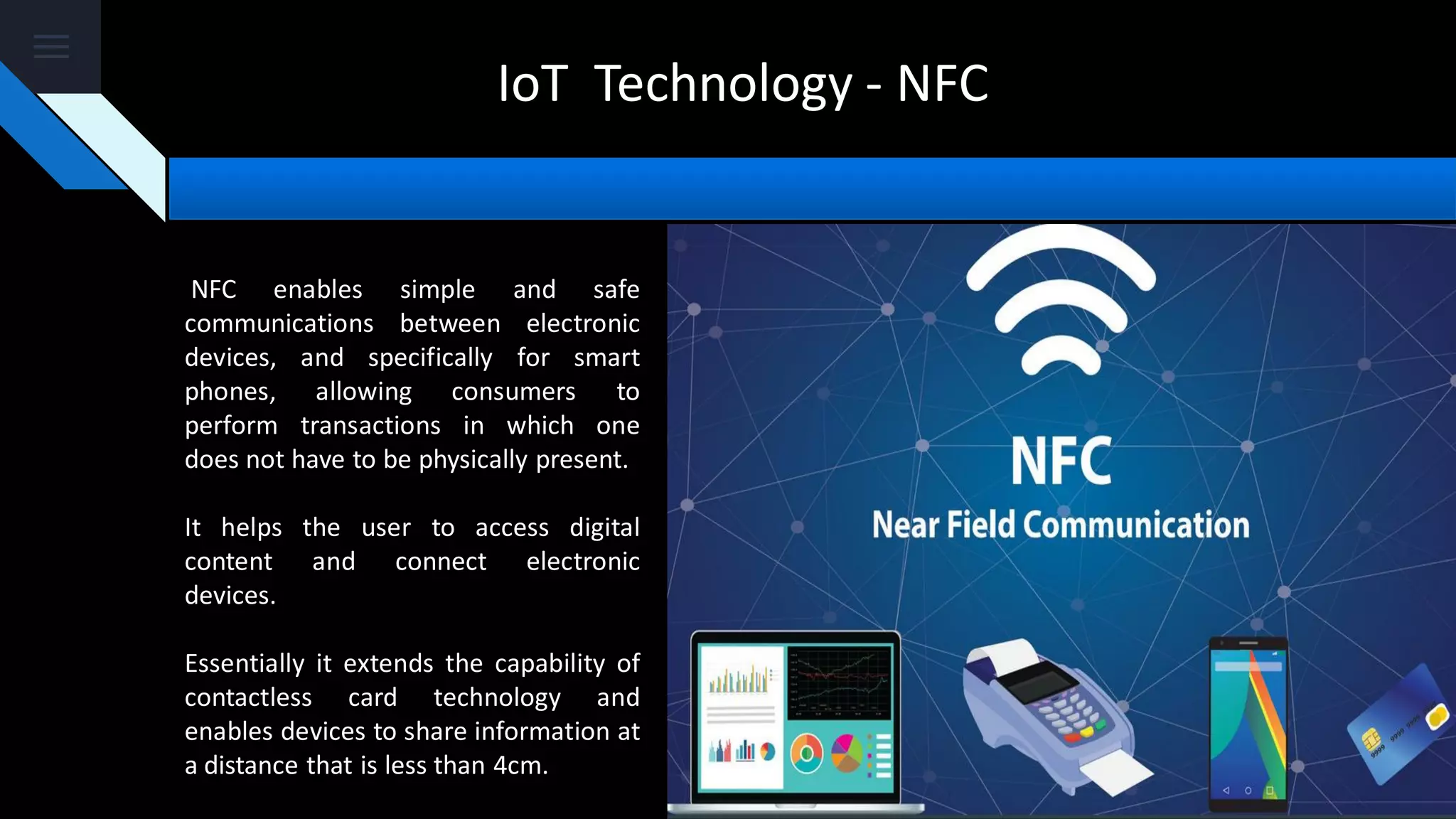 IoT Technology - NFC
NFC enables simple and safe
communications between electronic
devices, and specifically for smart
phones, allowing consumers to
perform transactions in which one
does not have to be physically present.
It helps the user to access digital
content and connect electronic
devices.
Essentially it extends the capability of
contactless card technology and
enables devices to share information at
a distance that is less than 4cm.
 