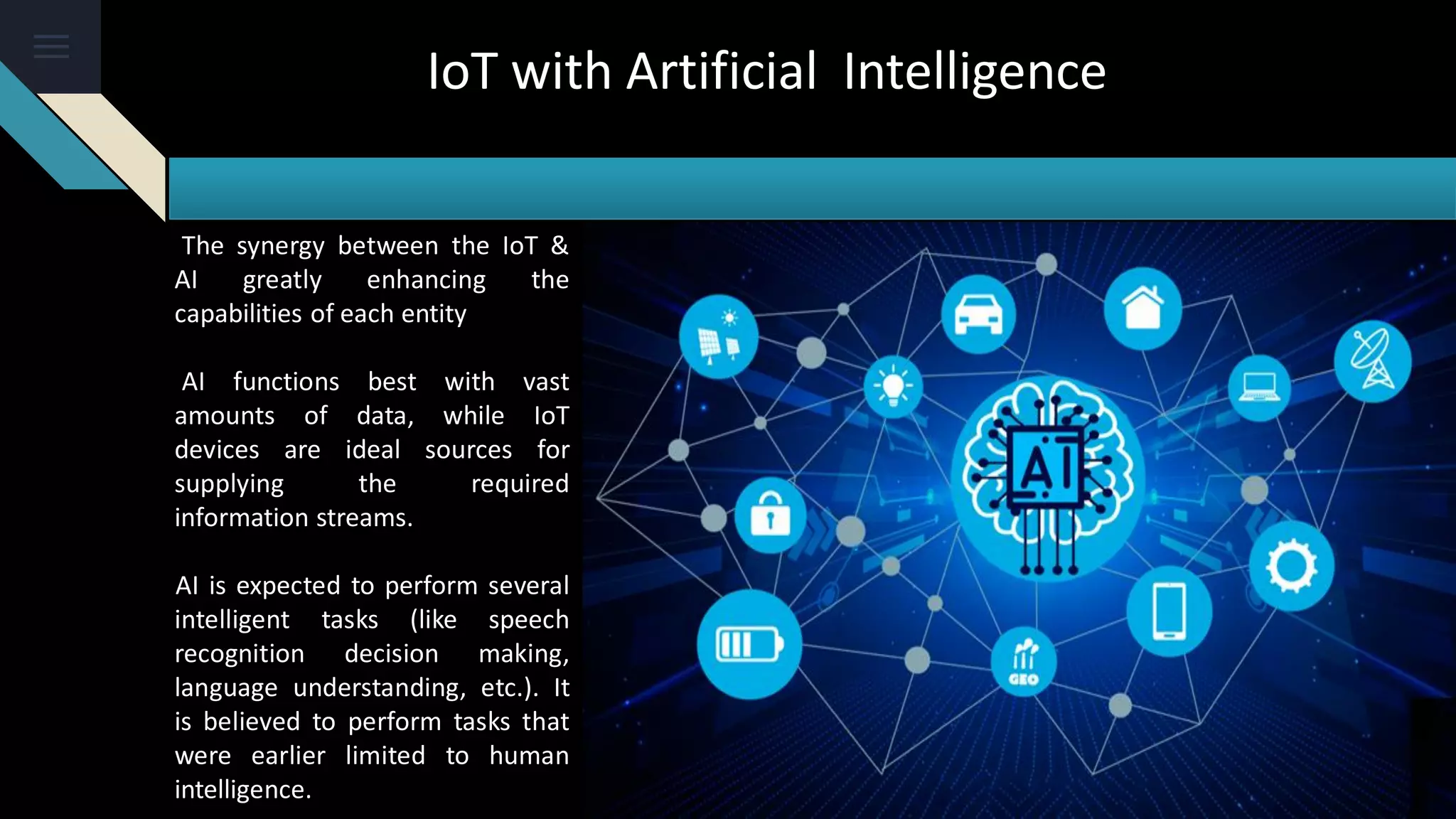 The synergy between the IoT &
AI greatly enhancing the
capabilities of each entity
AI functions best with vast
amounts of data, while IoT
devices are ideal sources for
supplying the required
information streams.
AI is expected to perform several
intelligent tasks (like speech
recognition decision making,
language understanding, etc.). It
is believed to perform tasks that
were earlier limited to human
intelligence.
IoT with Artificial Intelligence
 