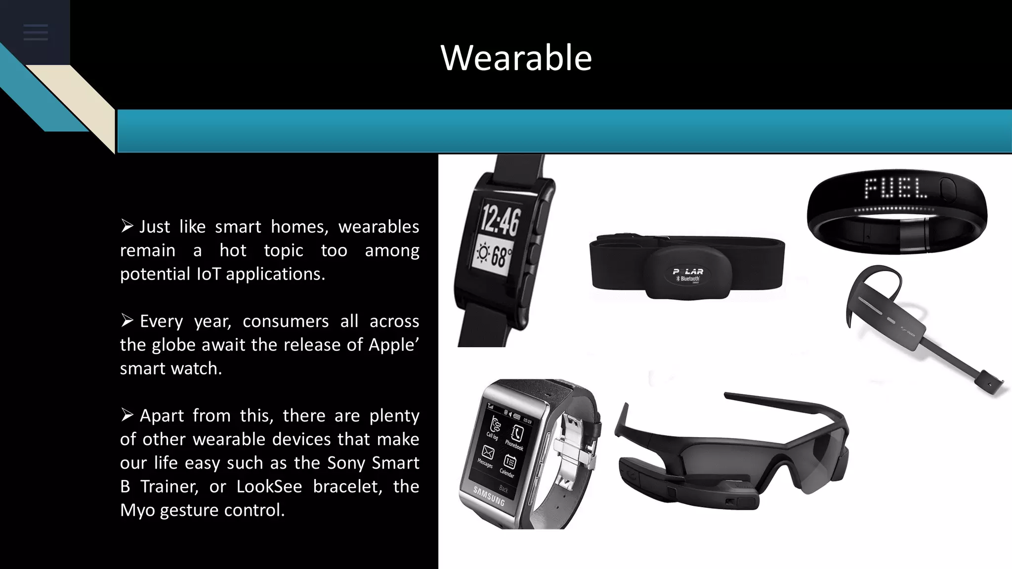 Wearable
 Just like smart homes, wearables
remain a hot topic too among
potential IoT applications.
 Every year, consumers all across
the globe await the release of Apple’
smart watch.
 Apart from this, there are plenty
of other wearable devices that make
our life easy such as the Sony Smart
B Trainer, or LookSee bracelet, the
Myo gesture control.
 