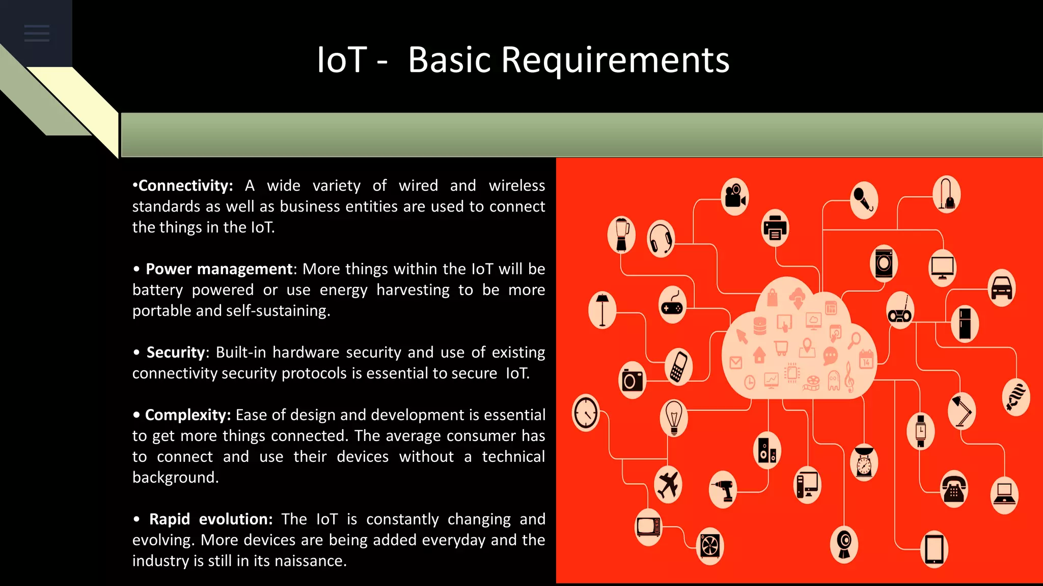 IoT - Basic Requirements
•Connectivity: A wide variety of wired and wireless
standards as well as business entities are used to connect
the things in the IoT.
• Power management: More things within the IoT will be
battery powered or use energy harvesting to be more
portable and self-sustaining.
• Security: Built-in hardware security and use of existing
connectivity security protocols is essential to secure IoT.
• Complexity: Ease of design and development is essential
to get more things connected. The average consumer has
to connect and use their devices without a technical
background.
• Rapid evolution: The IoT is constantly changing and
evolving. More devices are being added everyday and the
industry is still in its naissance.
 