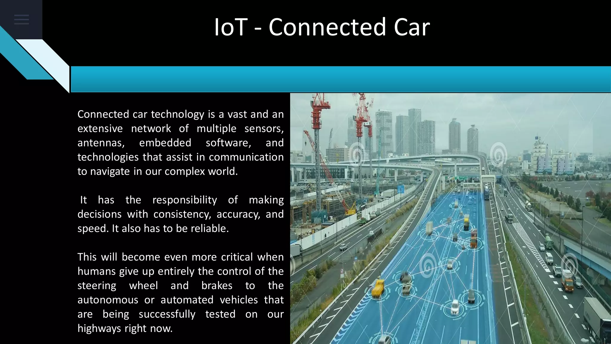 Connected car technology is a vast and an
extensive network of multiple sensors,
antennas, embedded software, and
technologies that assist in communication
to navigate in our complex world.
It has the responsibility of making
decisions with consistency, accuracy, and
speed. It also has to be reliable.
This will become even more critical when
humans give up entirely the control of the
steering wheel and brakes to the
autonomous or automated vehicles that
are being successfully tested on our
highways right now.
IoT - Connected Car
 