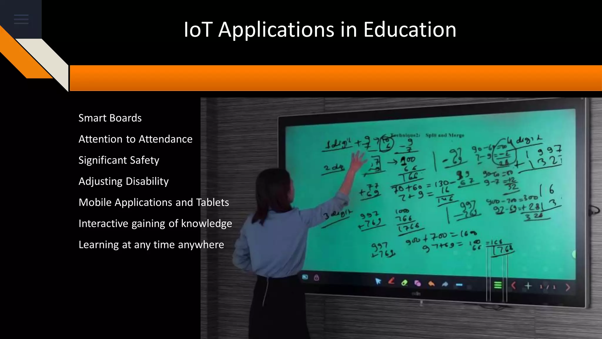 IoT Applications in Education
Smart Boards
Attention to Attendance
Significant Safety
Adjusting Disability
Mobile Applications and Tablets
Interactive gaining of knowledge
Learning at any time anywhere
 
