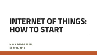 INTERNET OF THINGS:
HOW TO START
MOHD SYUKOR ABDUL
30 APRIL 2016
 