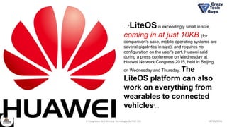 26/10/2016II Congresso de Ciência e Tecnologia da PUC-GO
…“LiteOSis exceedingly small in size,
coming in at just 10KB (for
comparison's sake, mobile operating systems are
several gigabytes in size), and requires no
configuration on the user's part, Huawei said
during a press conference on Wednesday at
Huawei Network Congress 2015, held in Beijing
on Wednesday and Thursday. The
LiteOS platform can also
work on everything from
wearables to connected
vehicles”…
 