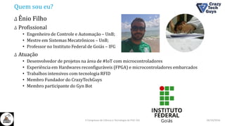 Quem sou eu?
Δ Ênio Filho
Δ Profissional
• Engenheiro de Controle e Automação – UnB;
• Mestre em Sistemas Mecatrônicos – UnB;
• Professor no Instituto Federal de Goiás – IFG
Δ Atuação
• Desenvolvedor de projetos na área de #IoT com microcontroladores
• Experiência em Hardwares reconfiguráveis (FPGA) e microcontroladores embarcados
• Trabalhos intensivos com tecnologia RFID
• Membro Fundador do CrazyTechGuys
• Membro participante do Gyn Bot
26/10/2016II Congresso de Ciência e Tecnologia da PUC-GO
 