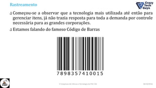 Rastreamento
Δ Começou-se a observar que a tecnologia mais utilizada até então para
gerenciar itens, já não trazia resposta para toda a demanda por controle
necessária para as grandes corporações.
Δ Estamos falando do famoso Código de Barras
26/10/2016II Congresso de Ciência e Tecnologia da PUC-GO
 