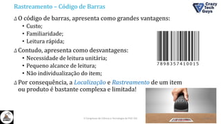 Rastreamento – Código de Barras
Δ O código de barras, apresenta como grandes vantagens:
• Custo;
• Familiaridade;
• Leitura rápida;
Δ Contudo, apresenta como desvantagens:
• Necessidade de leitura unitária;
• Pequeno alcance de leitura;
• Não individualização do item;
Δ Por consequência, a Localização e Rastreamento de um item
ou produto é bastante complexa e limitada!
26/10/2016II Congresso de Ciência e Tecnologia da PUC-GO
 