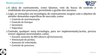 Rastreamento
Δ A ideia de rastreamento, como falamos, vem da busca de controle e
visibilidade dos processos, permitindo a gestão dos mesmos.
Δ Logo, as inovações em tecnologias de rastreamento surgem com o objetivo de
atender demandas específicas de mercado, como:
• Controle de movimentação
• Controle de Estoque
• Inventário
• Segurança
Δ Contudo, qualquer nova tecnologia, para ser implementada/aceita, precisa
vencer algumas necessidades, como:
• Garantir aumento do ROI (Return off investment);
• Diminuição de perdas;
• Aumento de velocidade;
• Controle de processo;
26/10/2016II Congresso de Ciência e Tecnologia da PUC-GO
 