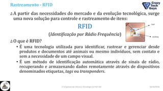 Rastreamento - RFID
Δ A partir das necessidades do mercado e da evolução tecnológica, surge
uma nova solução para controle e rastreamento de itens:
RFID
(Identificação por Rádio Frequência)
Δ O que é RFID?
• É uma tecnologia utilizada para identificar, rastrear e gerenciar desde
produtos e documentos até animais ou mesmo indivíduos, sem contato e
sem a necessidade de um campo visual.
• É um método de identificação automática através de sinais de rádio,
recuperando e armazenando dados remotamente através de dispositivos
denominados etiquetas, tags ou transponders.
26/10/2016II Congresso de Ciência e Tecnologia da PUC-GO
 