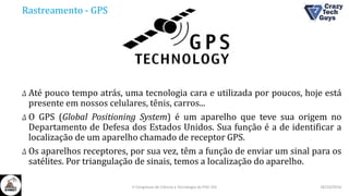 Rastreamento - GPS
Δ Até pouco tempo atrás, uma tecnologia cara e utilizada por poucos, hoje está
presente em nossos celulares, tênis, carros...
Δ O GPS (Global Positioning System) é um aparelho que teve sua origem no
Departamento de Defesa dos Estados Unidos. Sua função é a de identificar a
localização de um aparelho chamado de receptor GPS.
Δ Os aparelhos receptores, por sua vez, têm a função de enviar um sinal para os
satélites. Por triangulação de sinais, temos a localização do aparelho.
26/10/2016II Congresso de Ciência e Tecnologia da PUC-GO
 