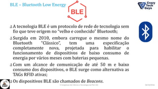 BLE – Bluetooth Low Energy
Δ A tecnologia BLE é um protocolo de rede de tecnologia sem
fio que teve origem no “velho e conhecido” Bluetooth;
Δ Surgida em 2010, embora carregue o mesmo nome do
Bluetooth “Clássico”, tem uma especificação
completamente nova, projetada para habilitar o
funcionamento de dispositivos de baixo consumo de
energia por vários meses com baterias pequenas.
Δ Com um alcance de comunicação de até 50 m e baixo
consumo dos dispositivos, o BLE surge como alternativa as
TAGs RFID ativas;
Δ Os dispositivos BLE são chamados de Beacons.
26/10/2016II Congresso de Ciência e Tecnologia da PUC-GO
 