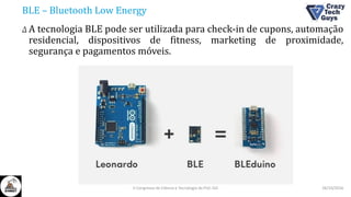 BLE – Bluetooth Low Energy
Δ A tecnologia BLE pode ser utilizada para check-in de cupons, automação
residencial, dispositivos de fitness, marketing de proximidade,
segurança e pagamentos móveis.
26/10/2016II Congresso de Ciência e Tecnologia da PUC-GO
 
